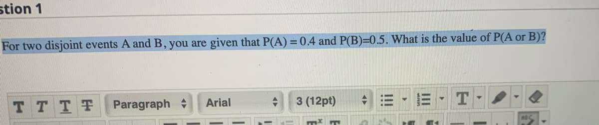 stion 1
For two disjoint events A and B, you are given that P(A) =0.4 and P(B)=0.5. What is the value of P(A or B)?
TTTT
Paragraph
Arial
3 (12pt)
ABC

