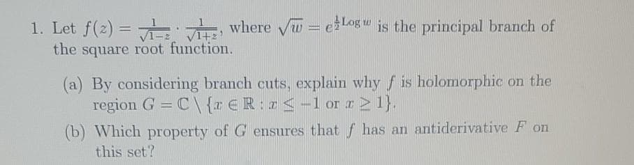 1. Let f(2) = A where V = elog is the principal branch of
the square root function.
(a) By considering branch cuts, explain why f is holomorphic on the
region G = C\ {r €R:r<-1 orI 1}.
%3D
(b) Which property of G ensures thatf has an antiderivative F on
this set?
