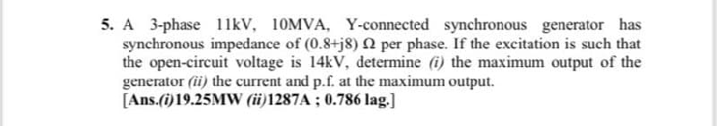 5. A 3-phase 11kV, 10MVA, Y-connected synchronous generator has
synchronous impedance of (0.8+j8) 2 per phase. If the excitation is such that
the open-circuit voltage is 14kV, determine (i) the maximum output of the
generator (ii) the current and p.f. at the maximum output.
[Ans.(i)19.25MW (ii)1287A ; 0.786 lag.]
