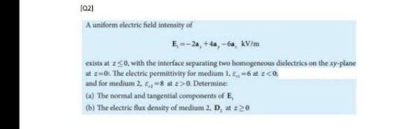 (02)
A uniform electric field intensity of
E --2a, +4a, -6a, kV/m
exists at z50, with the interface separating two homogeneous dielectrics on the xy-plane
at z-0. The electric permittivity for medium 1. e, =6 at z<0.
and for medium 2, €, -8 at >0. Determine
(a) The normal and tangential components of E,
(b) The electric flux denasity of medium 2, D, at :20
