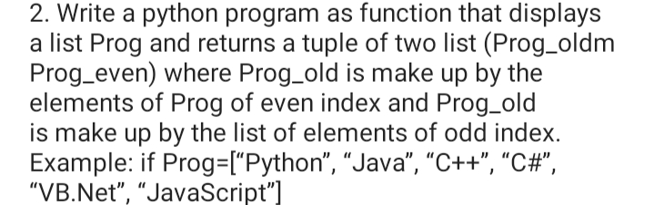 2. Write a python program as function that displays
a list Prog and returns a tuple of two list (Prog_oldm
Prog_even) where Prog_old is make up by the
elements of Prog of even index and Prog_old
is make up by the list of elements of odd index.
Example: if Prog=["Python", "Java", "C++", "C#",
"VB.Net", "JavaScript"]
