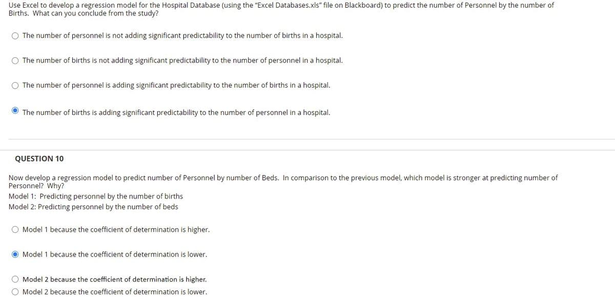 Use Excel to develop a regression model for the Hospital Database (using the "Excel Databases.xls" file on Blackboard) to predict the number of Personnel by the number of
Births. What can you conclude from the study?
O The number of personnel is not adding significant predictability to the number of births in a hospital.
O The number of births is not adding significant predictability to the number of personnel in a hospital.
O The number of personnel is adding significant predictability to the number of births in a hospital.
O The number of births is adding significant predictability to the number of personnel in a hospital.
QUESTION 10
Now develop a regression model to predict number of Personnel by number of Beds. In comparison to the previous model, which model is stronger at predicting number of
Personnel? Why?
Model 1: Predicting personnel by the number of births
Model 2: Predicting personnel by the number of beds
O Model 1 because the coefficient of determination is higher.
O Model 1 because the coefficient of determination is lower.
O Model 2 because the coefficient of determination is higher.
O Model 2 because the coefficient of determination is lower.
