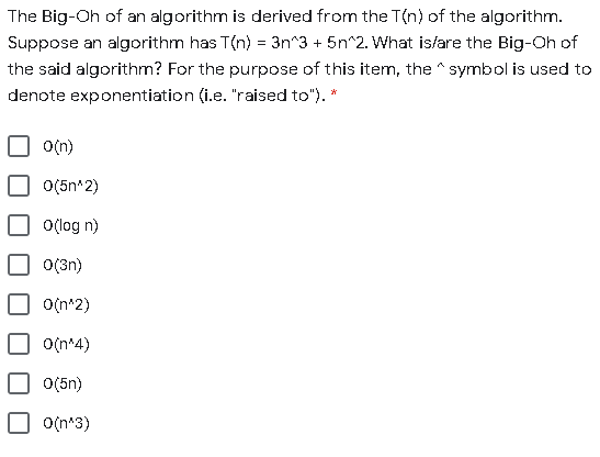 The Big-Oh of an algorithm is derived from the T(n) of the algorithm.
Suppose an algorithm has T(n) = 3n^3 + 5n^2. What is/are the Big-Oh of
the said algorithm? For the purpose of this item, the ^ symbol is used to
denote exponentiation (i.e. "raised to"). *
O(n)
O(5n^2)
O(log n)
O(3n)
O(n*2)
O(n*4)
O(5n)
O(n*3)
