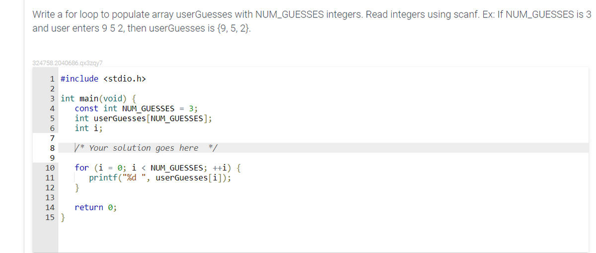 Write a for loop to populate array userGuesses with NUM_GUESSES integers. Read integers using scanf. Ex: If NUM_GUESSES is 3
and user enters 9 5 2, then userGuesses is {9, 5, 2}.
324758.2040686.qx3zqy7
1 #include <stdio.h>
2
3 int main(void) {
const int NUM_GUESSES = 3;
int userGuesses[NUM_GUESSES];
int i;
4
5
6
7
8
V* Your solution goes here */
9
for (i = 0; i < NUM_GUESSES; ++i) {
printf("%d ", userGuesses[i]);
}
10
11
12
13
14
return 0;
15 }
