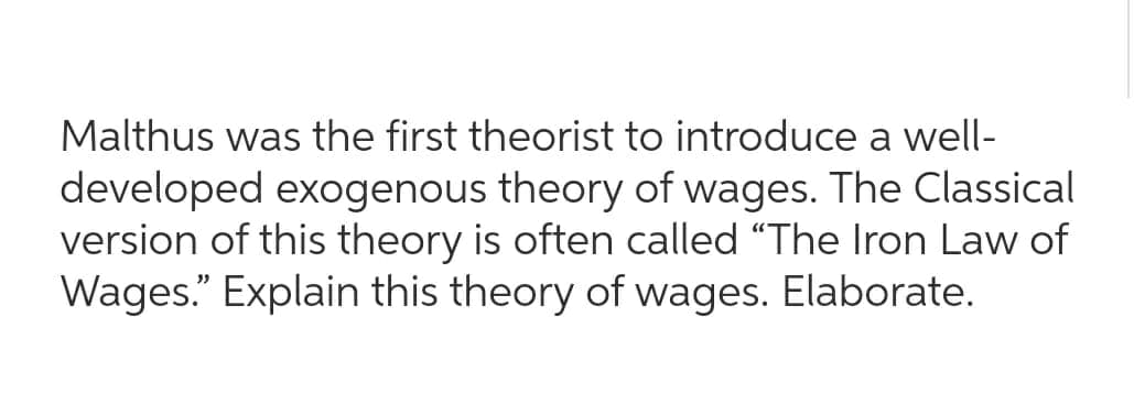 Malthus was the first theorist to introduce a well-
developed exogenous theory of wages. The Classical
version of this theory is often called "The Iron Law of
Wages." Explain this theory of wages. Elaborate.