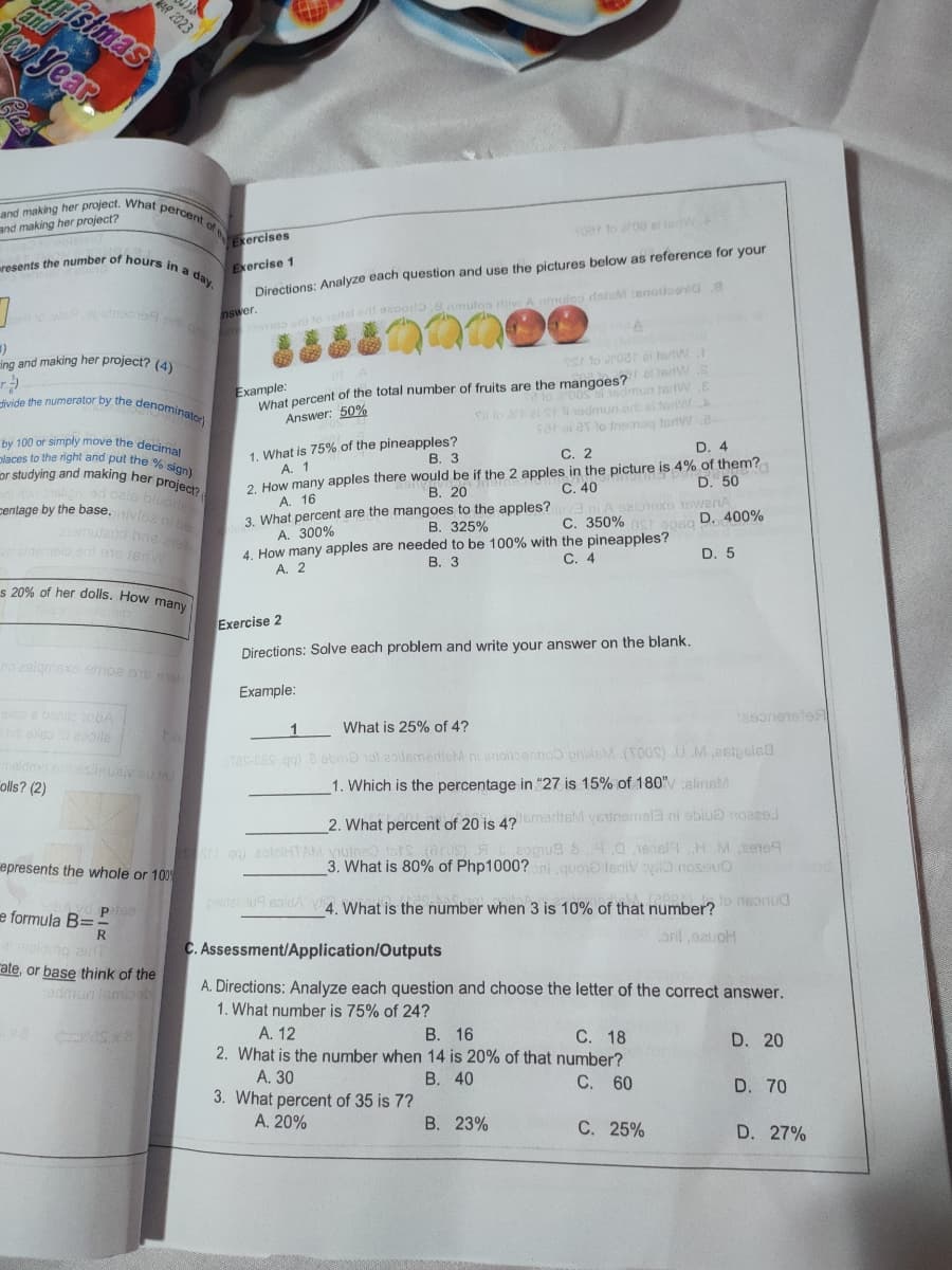 istmas
resents the number of hours in a day,
ivide the numerator by the denominator)
places to the right and put the % sign)
and making her project. What percent of ercises
oyear
and making her project?
Toer to00 al jedW
Exercise 1
Directions: Analyze each question and use the pictures below as reference for your
nswer.
o lal e asooi.8nmuloa riv A mulos datM:anoloevi8
ing and making her project? LA
S to roa al terW
What percent of the total number of fruits are the mangoes? W
S lo al S odmun ar al terA
sar aiav lo treeonag terdW8-
D. 4
Example:
2 lo 0osal sedmun tartwE
Answer: 50%
1. What is 75% of the pineapples?
A. 1
How many apples there would be if the 2 apples in the picture is 4% of them?
A. 16
3. What percent are the mangoes to the apples?
А. 300%
4. How many apples are needed to be 100% with the pineapples?
A. 2
by 100 or simply move the decinme
В. З
С. 2
or studying and making her project
D. 50
ad cale bluoa
entage by the base. ivlos
C. 40
ani A selonexo 1ewenA
С. 350%
В. 20
D. 400%
В. 325%
meio ad ots en
С. 4
D. 5
В. З
s 20% of her dolls. How many
Exercise 2
Directions: Solve each problem and write your answer on the blank,
no ealgmsxo emoa
Example:
oe beole oGA
taeorieteleA
1
What is 25% of 4?
Tas-CeS gg) 0 ebeno 1ol apitemedicM ni enioitoernoo prideM.(TOUS) U M,esipoiea
meldo osisuaiveu1
olls? (2)
1. Which is the percentage in "27 is 15% of 180"alinsM
2. What percent of 20 is 4?merisM veunemal3 ni abiuo noaee.l
2ogua 4.a ieoelH M sene9
3. What is 80% of Php1000? ni.quoio tediV O nosouo
Sog) zolelHTAM VIulna
epresents the whole or 100
pidalidu soldA 4 What is the number when 3 is 10% of that number?
to rteonua
e formula B=
ont eauoH
R
maldong an
ate, or base think of the
admunlamia
C. Assessment/Application/Outputs
A. Directions: Analyze each question and choose the letter of the correct answer.
1. What number is 75% of 24?
В. 16
2. What is the number when 14 is 20% of that number?
A. 12
С. 18
D. 20
A. 30
3. What percent of 35 is 7?
A. 20%
В. 40
C. 60
D. 70
B. 23%
С. 25%
D. 27%
2023
