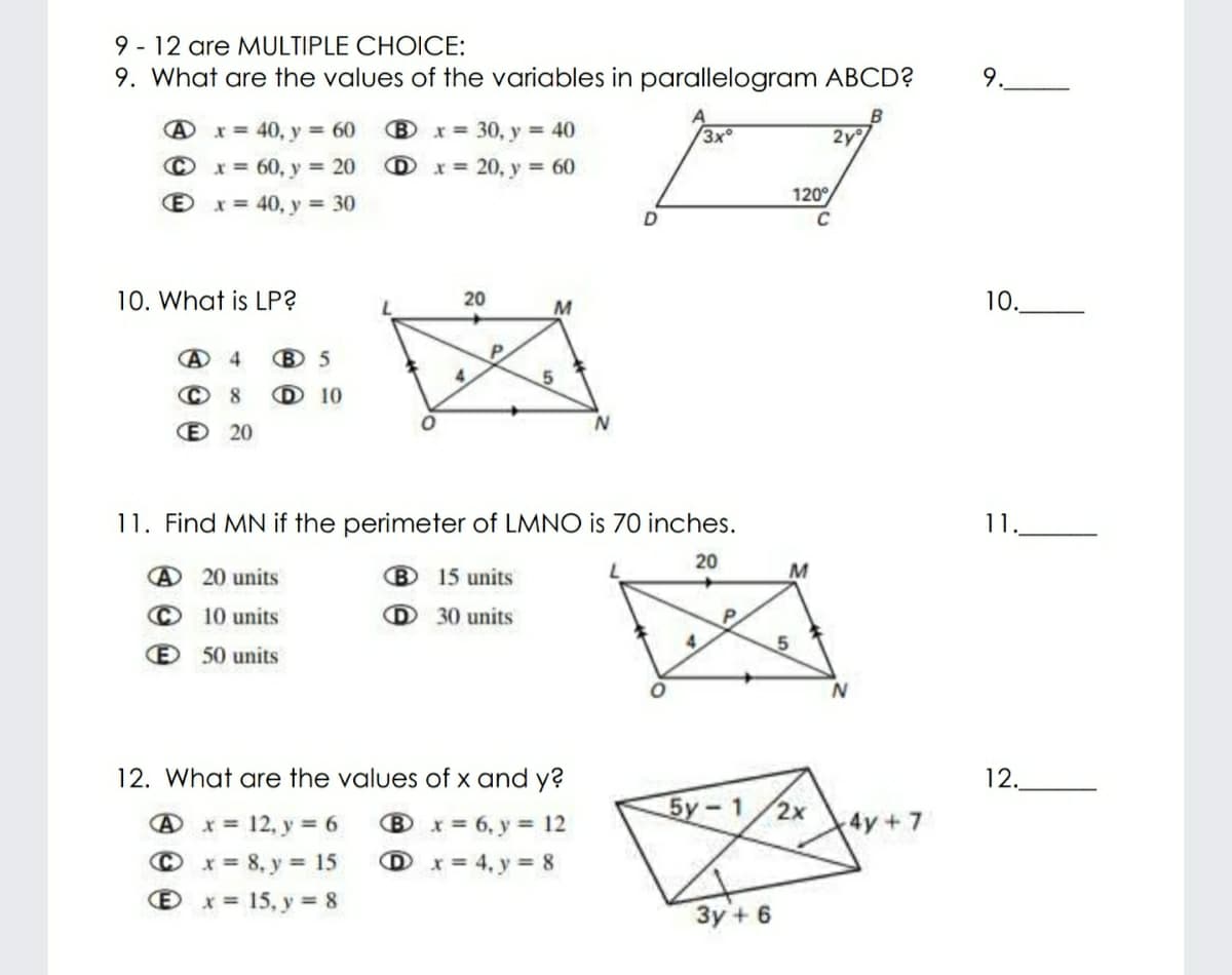 9 - 12 are MULTIPLE CHOICE:
9. What are the values of the variables in parallelogram ABCD?
9.
A x = 40, y 60
B x = 30, y = 40
3x°
2y
© x= 60, y 20 D x = 20, y 60
120°
x = 40, y = 30
C
10. What is LP?
20
M
10.
B 5
© 8
D 10
E 20
11. Find MN if the perimeter of LMNO is 70 inches.
11.
20
@ 20 units
B 15 units
© 10 units
D 30 units
P.
4.
E 50 units
12. What are the values of x and y?
12.
Бу- 1/2х
@x= 12, y = 6
Bx= 6, y = 12
4y+7
© x = 8, y = 15
D x = 4, y = 8
Ox= 15, y = 8
3y + 6
