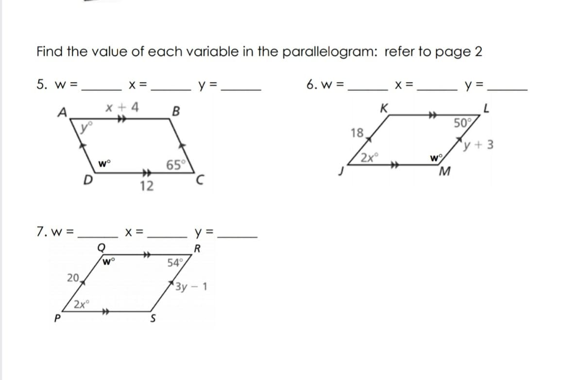 Find the value of each variable in the parallelogram: refer
page 2
5. w =
X =
y=
6. w =
X =
A
x + 4
B
K
50°
18
^y + 3
w°
65°
2x°
12
7. w =
X =
y =
R
w°
54°
20.
"Зу — 1
2x°
