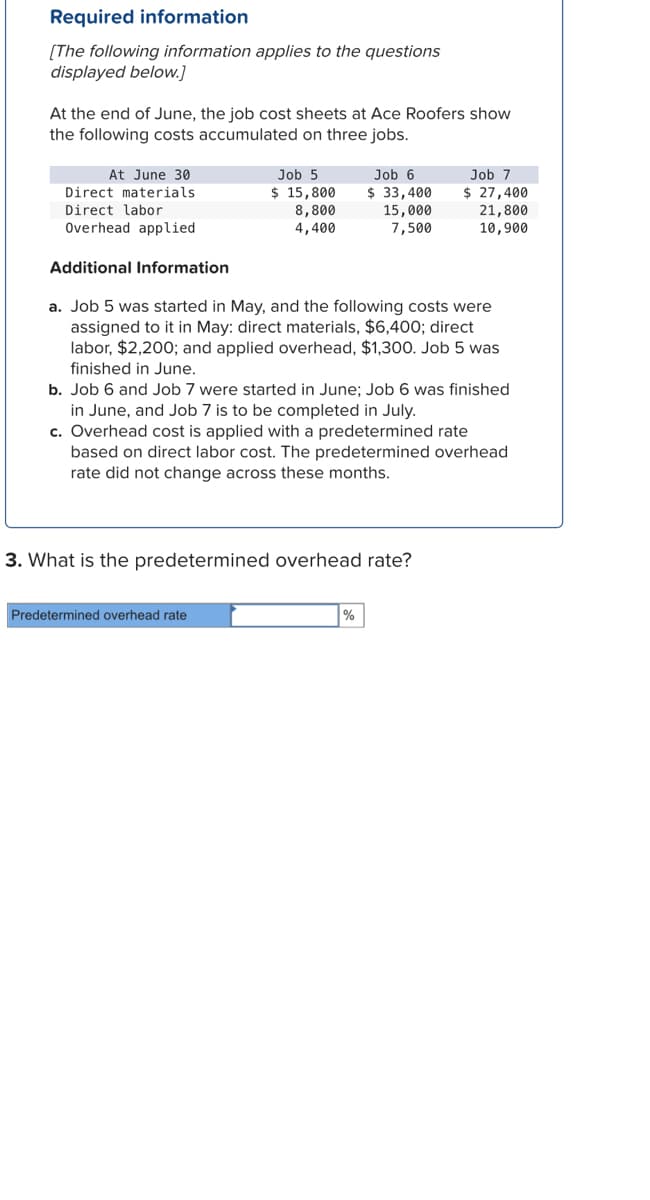 Required information
[The following information applies to the questions
displayed below.]
At the end of June, the job cost sheets at Ace Roofers show
the following costs accumulated on three jobs.
At June 30
Direct materials.
Direct labor
Overhead applied
Job 5
$ 15,800
8,800
4,400
Job 6
$33,400
15,000
7,500
Additional Information
a. Job 5 was started in May, and the following costs were
assigned to it in May: direct materials, $6,400; direct
labor, $2,200; and applied overhead, $1,300. Job 5 was
finished in June.
Predetermined overhead rate
b. Job 6 and Job 7 were started in June; Job 6 was finished
in June, and Job 7 is to be completed in July.
c. Overhead cost is applied with a predetermined rate
based on direct labor cost. The predetermined overhead
rate did not change across these months.
3. What is the predetermined overhead rate?
Job 7
$ 27,400
21,800
10,900
%