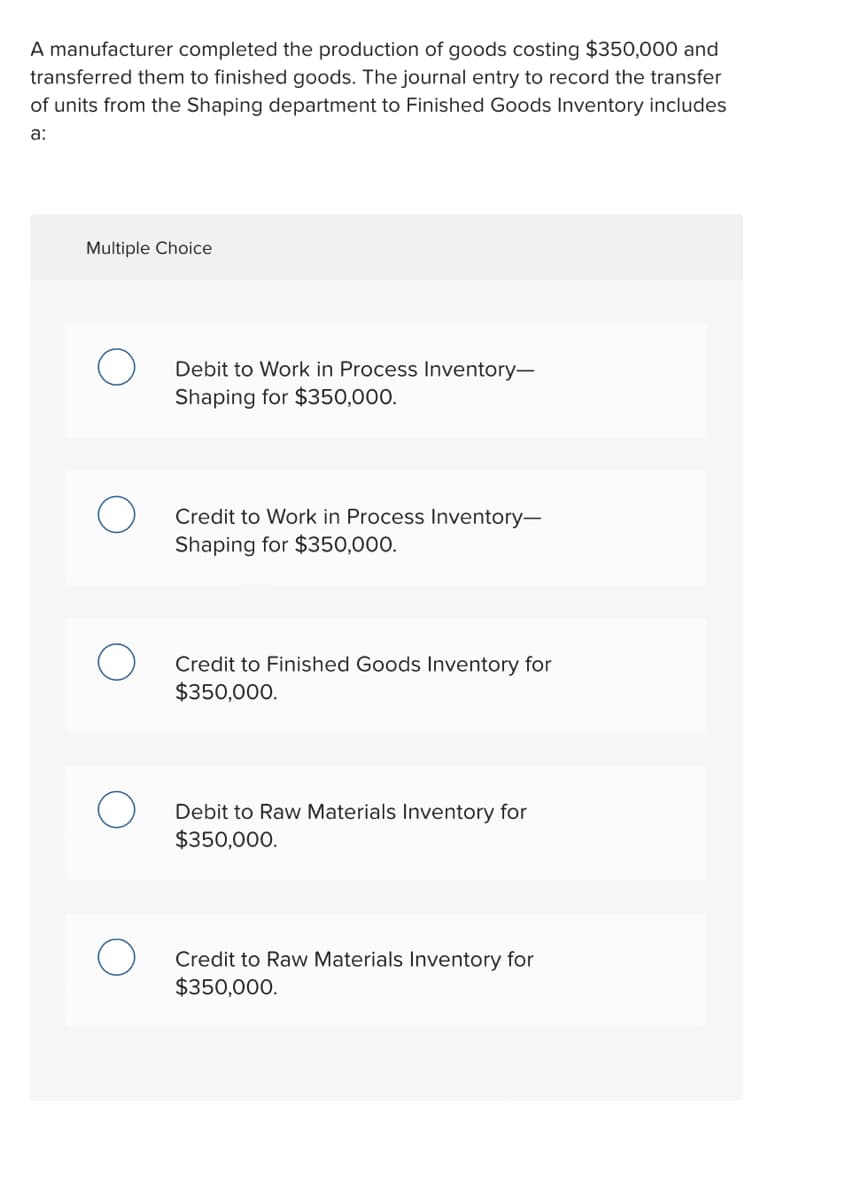 A manufacturer completed the production of goods costing $350,000 and
transferred them to finished goods. The journal entry to record the transfer
of units from the Shaping department to Finished Goods Inventory includes
a:
Multiple Choice
Debit to Work in Process Inventory-
Shaping for $350,000.
Credit to Work in Process Inventory-
Shaping for $350,000.
Credit to Finished Goods Inventory for
$350,000.
Debit to Raw Materials Inventory for
$350,000.
Credit to Raw Materials Inventory for
$350,000.