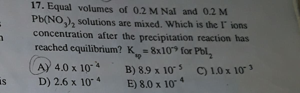 17. Equal volumes of 0.2 M Nal and 0.2 M
Pb(NO,), solutions are mixed. Which is the I ions
concentration after the precipitation reaction has
reached equilibrium? K = 8x109 for Pbl,
%3D
sp
A) 4.0 x 10 4
B) 8.9 x 10 5
C) 1.0 x 10 3
is
D) 2.6 x 10" 4
E) 8.0 x 10
