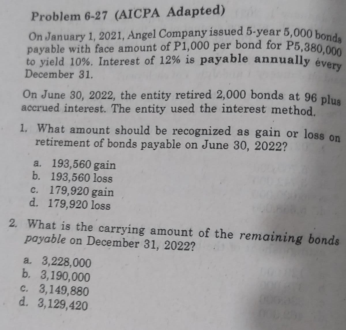 Problem 6-27 (AICPA Adapted)
On January 1, 2021, Angel Company issued 5-year 5,000 bonds
payable with face amount of P1,000 per bond for P5,380,000
to yield 10%. Interest of 12% is payable annually every
December 31.
On June 30, 2022, the entity retired 2,000 bonds at 96 plus
accrued interest. The entity used the interest method.
1. What amount should be recognized as gain or loss on
retirement of bonds payable on June 30, 2022?
a. 193,560 gain
b. 193,560 loss
c. 179,920 gain
d. 179,920 loss
2. What is the carrying amount of the remaining bonds
payable on December 31, 2022?
a. 3,228,000
b. 3,190,000
c. 3,149,880
d. 3,129,420
251