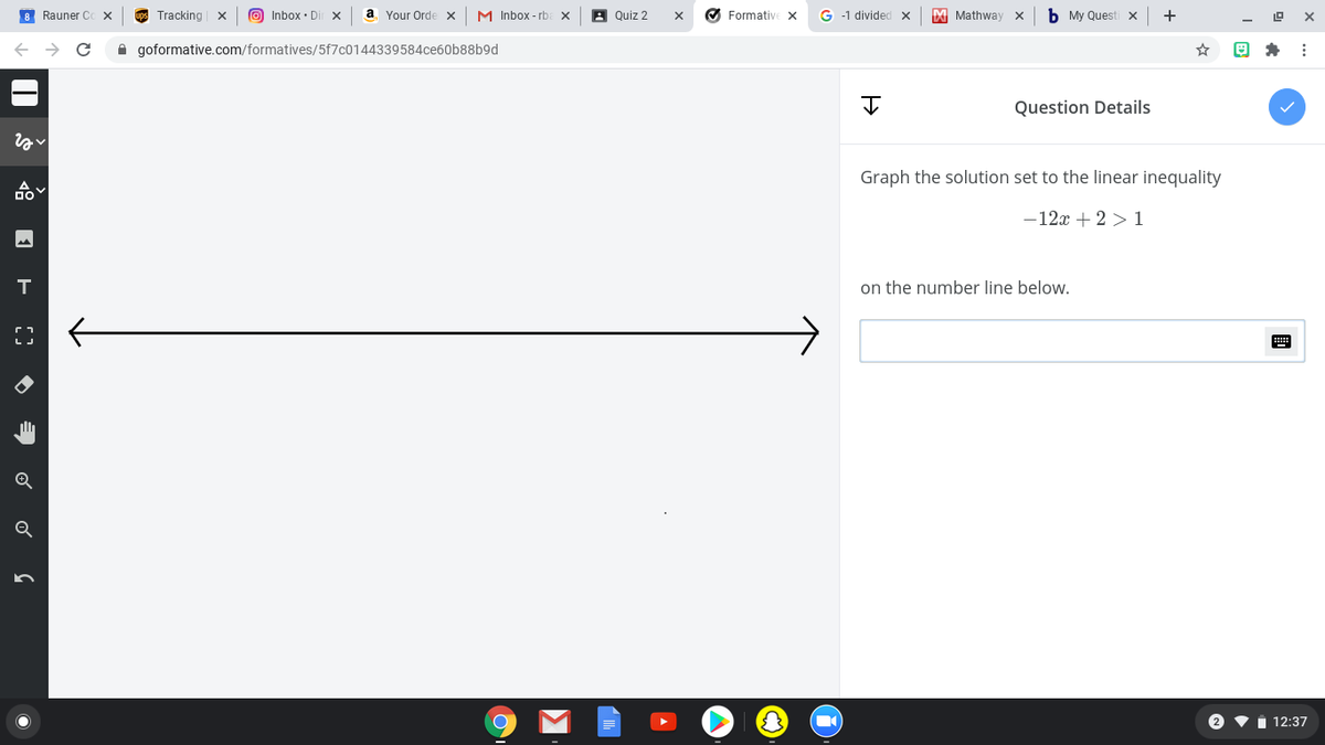 8 Rauner C
Tracking
O Inbox · Di
a
Your Orde x
M Inbox - rb
A Quiz 2
O FormativE X
G -1 divided x
M Mathway x
b My Questi x
+
A goformative.com/formatives/5f7c0144339584ce60b88b9d
Question Details
Graph the solution set to the linear inequality
-12x + 2 > 1
on the number line below.
{}
2
12:37
