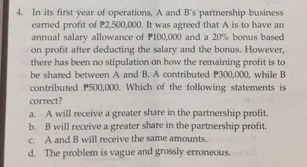 4. In its first year of operations, A and B's partnership business
earned profit of P2,500,000. It was agreed that A is to have an
annual salary allowance of P100,000 and a 20% bonus based
on profit after deducting the salary and the bonus. However,
there has been no stipulation on how the remaining profit is to
be shared between A and B. A contributed P300,000, while B
contributed P500,000. Which of the following statements is
correct?
A will receive a greater share in the partnership profit.
b. B will receive a greater share in the partnership profit.
A and B will receive the same amounts.
a.
С.
d. The problem is vague and grossly erroneous.
