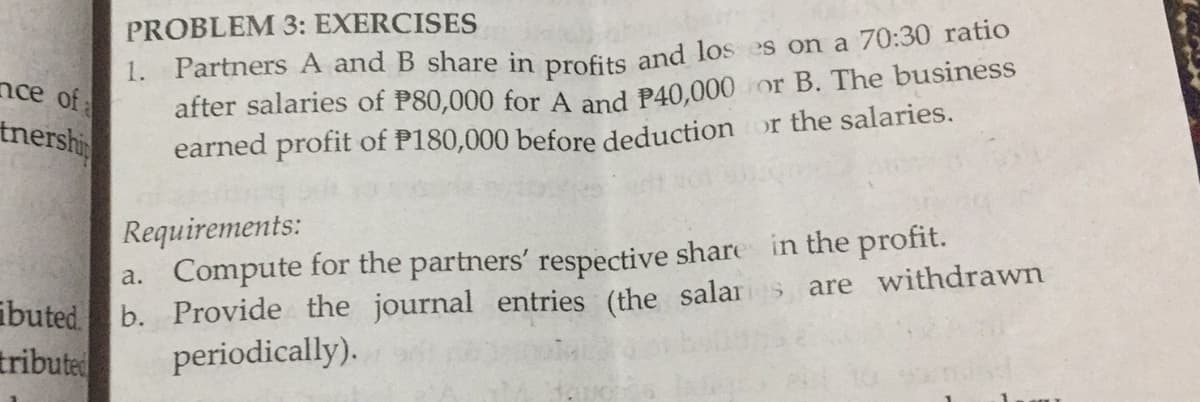 PROBLEM 3: EXERCISES
1. Partners A and B share in profits and los es on a 70:30 ratio
after salaries of P80,000 for A and P40,000 or B. The business
earned profit of P180,000 before deduction
nce of
tnershi
or the salaries.
Requirements:
a. Compute for the partners' respective share in the profit.
b. Provide the journal entries (the salars are withdrawn
periodically).
ibuted.
tribute
