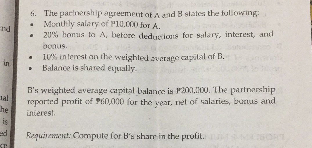 6. The partnership agreement of A and B states the following:
Monthly salary of P10,000 for A.
20% bonus to A, before deductions for salary, interest, and
and
bonus.
10% interest on the weighted average capital of B.
Balance is shared equally.
in
B's weighted average capital balance is P200,000. The partnership
ual
reported profit of P60,000 for the year, net of salaries, bonus and
he
interest.
is
ed
Requirement: Compute for B's share in the profit.
ce
