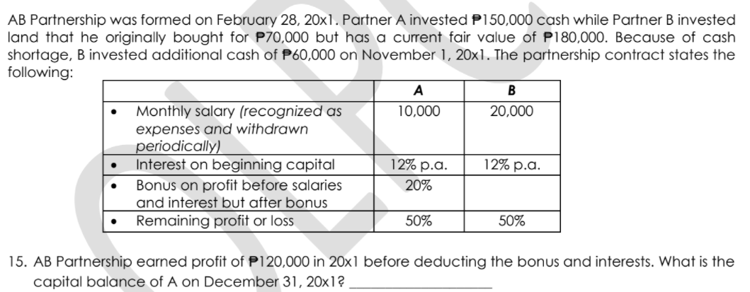 AB Partnership was formed on February 28, 20x1. Partner A invested P150,000 cash while Partner B invested
land that he originally bought for P70,000 but has a current fair value of P180,000. Because of cash
shortage, B invested additional cash of P60,000 on November 1, 20x1. The partnership contract states the
following:
A
Monthly salary (recognized as
10,000
20,000
expenses and withdrawn
periodically)
Interest on beginning capital
Bonus on profit before salaries
and interest but after bonus
Remaining profit or loss
12% p.a.
12% p.a.
20%
50%
50%
15. AB Partnership earned profit of P120,000 in 20x1 before deducting the bonus and interests. What is the
capital balance of A on December 31, 20x1?
