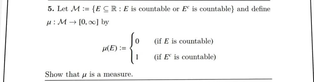 5. Let M:= {ECR: E is countable or E is countable} and define
μ: M→ [0, ∞] by
μ(E) :=
Show that is a measure.
0
(if E is countable)
(if E is countable)