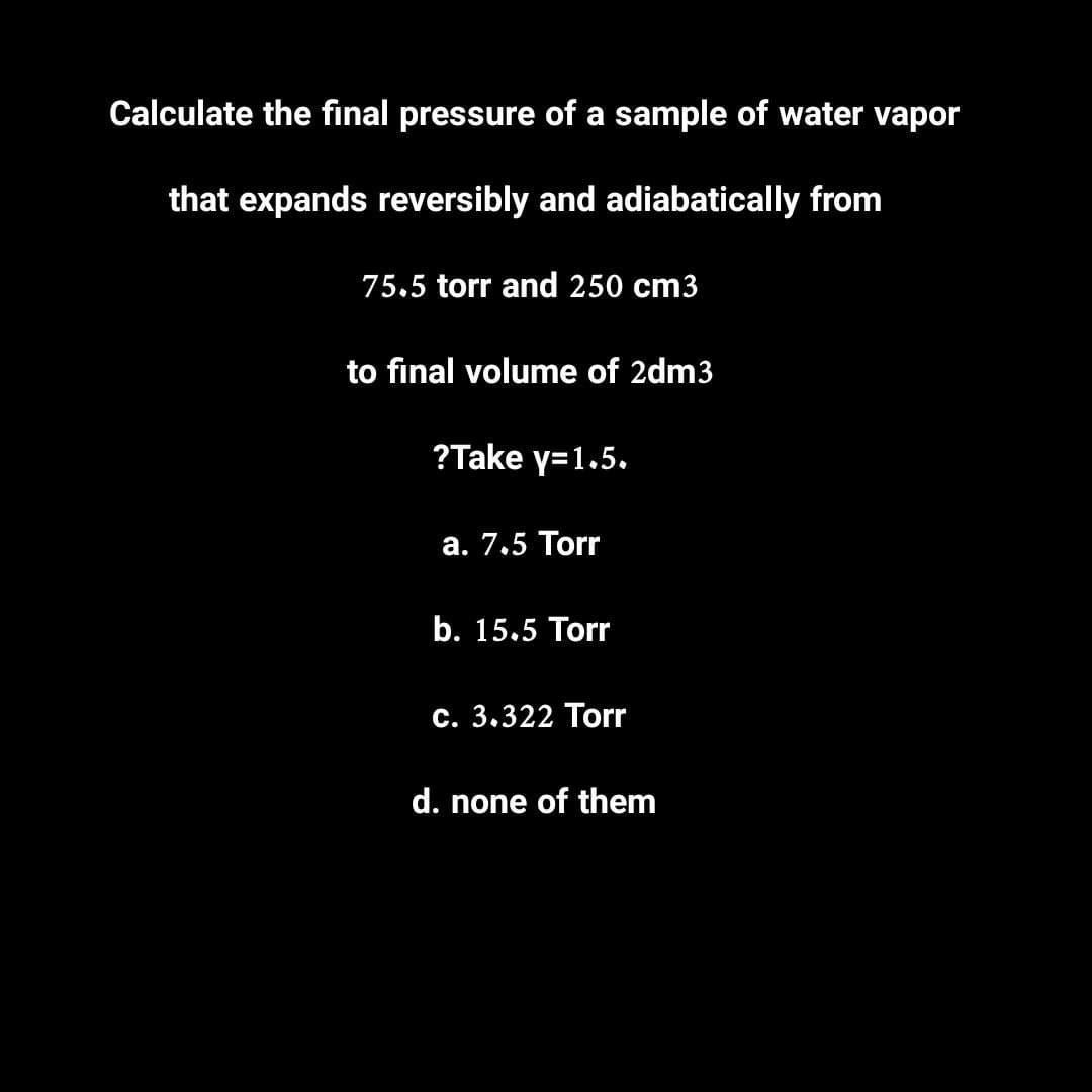 Calculate the final pressure of a sample of water vapor
that expands reversibly and adiabatically from
75.5 torr and 250 cm3
to final volume of 2dm3
?Take y=1.5.
a. 7.5 Torr
b. 15.5 Torr
c. 3.322 Torr
d. none of them