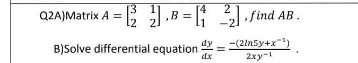 [3
[4
Q2A)Matrix A = = [(2² 21₁B =[ ²₂ ]
B = [₁2₂], find AB.
2.
dy
B)Solve differential equation dx
-(2ln5y+x-¹)
2xy-¹