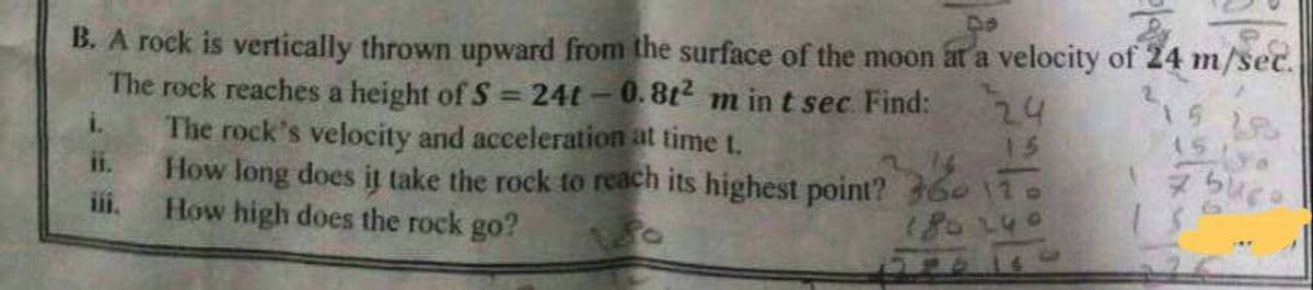 B. A rock is vertically thrown upward from the surface of the moon at a velocity of 24 m/sec.
24
LA
The rock reaches a height of S=24t-0.8t² m in t sec Find:
The rock's velocity and acceleration at time 1.
How long does it take the rock to reach its highest point? 360
How high does the rock go?
180 240
123