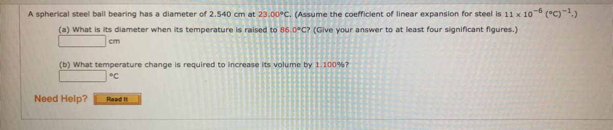 A spherical steel ball bearing has a diameter of 2.540 cm at 23.00°C. (Assume the coefficient of linear expansion for steel is 11 x 10-6 (°C)-1.)
(a) What is its diameter when its temperature is raised to 86.0°C? (Give your answer to at least four significant figures.)
cm
(b) What temperature change is required to increase its volume by 1.100%?
°C
Need Help?
Read It
