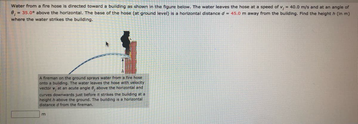Water from a fire hose is directed toward a building as shown in the figure below. The water leaves the hose at a speed of v, = 40.0 m/s and at an angle of
e, = 35.0° above the horizontal. The base of the hose (at ground level) is a horizontal distance d = 45.0 m away from the building. Find the height h (in m)
where the water strikes the building.
A fireman on the ground sprays water from a fire hose
onto a building. The water leaves the hose with velocity
vector v, at an acute angle 0, above the horizontal and
curves downwards just before it strikes the building at a
height h above the ground. The building is a horizontal
distance d from the fireman.
