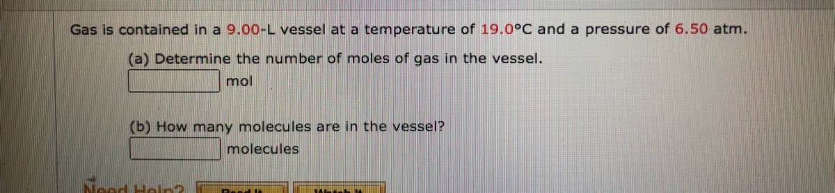 Gas is contained in a 9.00-L vessel at a temperature of 19.0°C and a pressure of 6.50 atm.
(a) Determine the number of moles of gas in the vessel.
mol
(b) How many molecules are in the vessel?
molecules
Need Heln?
Besd lt
Metsh
