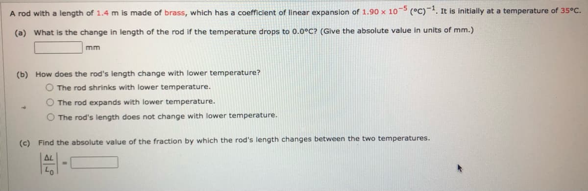 A rod with a length of 1.4 m is made of brass, which has a coefficient of linear expansion of 1.90 x 10 (°C)¯'. It is initially at a temperature of 35°C.
(a) What is the change in length of the rod if the temperature drops to 0.0°C? (Give the absolute value in units of mm.)
mm
(b) How does the rod's length change with lower temperature?
O The rod shrinks with lower temperature.
O The rod expands with lower temperature.
O The rod's length does not change with lower temperature.
(c) Find the absolute value of the fraction by which the rod's length changes between the two temperatures.
AL
%3D
Lo
