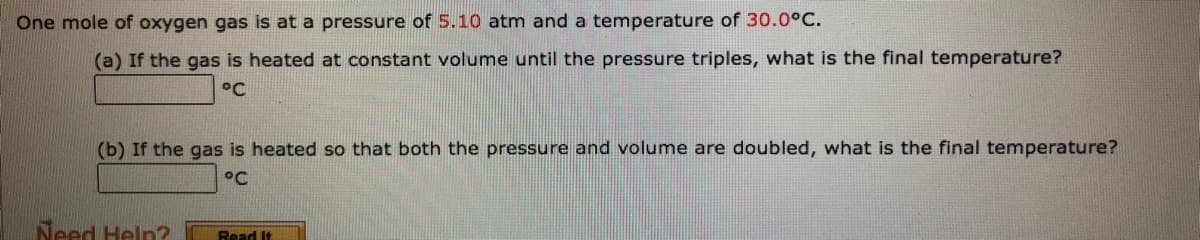 One mole of oxygen gas is at a pressure of 5.10 atm and a temperature of 30.0°C.
(a) If the gas is heated at constant volume until the pressure triples, what is the final temperature?
°C
(b) If the gas is heated so that both the pressure and volume are doubled, what is the final temperature?
°C
Need Help?
Read It
