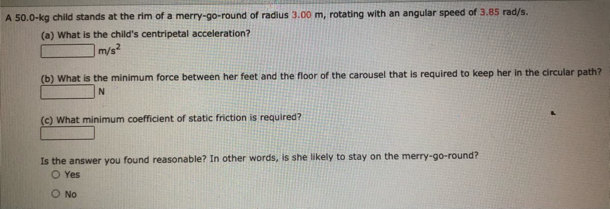 A 50.0-kg child stands at the rim of a merry-go-round of radius 3.00 m, rotating with an angular speed of 3.85 rad/s.
(a) What is the child's centripetal acceleration?
m/s
(b) What is the minimum force between her feet and the floor of the carousel that is required to keep her in the circular path?
(c) What minimum coefficient of static friction is required?
Is the answer you found reasonable? In other words, is she likely to stay on the merry-go-round?
O Yes
O No

