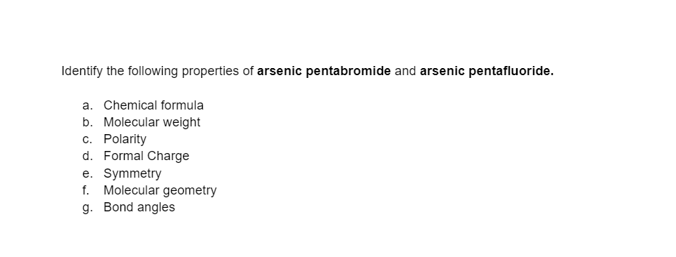 Identify the following properties of arsenic pentabromide and arsenic pentafluoride.
a. Chemical formula
b. Molecular weight
c. Polarity
d. Formal Charge
e. Symmetry
f. Molecular geometry
g. Bond angles
