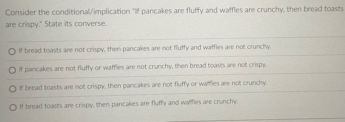 Consider the conditional/implication "If pancakes are fluffy and waffles are crunchy, then bread toasts
are crispy." State its converse.
If bread toasts are not crispy, then pancakes are not fluffy and waffles are not crunchy.
O If pancakes are not fluffy or waffles are not crunchy, then bread toasts are not crispy.
O If bread toasts are not crispy, then pancakes are not fluffy or waffles are not crunchy.
If bread toasts are crispy, then pancakes are fluffy and waffles are crunchy.