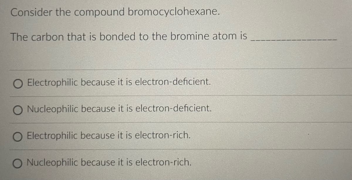 Consider the compound bromocyclohexane.
The carbon that is bonded to the bromine atom is
O Electrophilic because it is electron-deficient.
Nucleophilic because it is electron-deficient.
O Electrophilic because it is electron-rich.
O Nucleophilic because it is electron-rich.