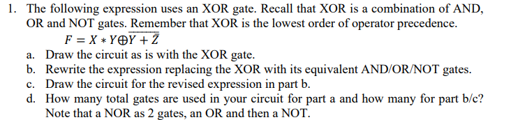 1. The following expression uses an XOR gate. Recall that XOR is a combination of AND,
OR and NOT gates. Remember that XOR is the lowest order of operator precedence.
F = X * YOY+Z
a. Draw the circuit as is with the XOR gate.
b. Rewrite the expression replacing the XOR with its equivalent AND/OR/NOT gates.
c. Draw the circuit for the revised expression in part b.
d.
How many total gates are used in your circuit for part a and how many for part b/c?
Note that a NOR as 2 gates, an OR and then a NOT.