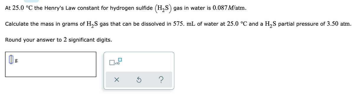 At 25.0 °C the Henry's Law constant for hydrogen sulfide (H₂S) gas in water is 0.087 M/atm.
Calculate the mass in grams of H₂S gas that can be dissolved in 575. mL of water at 25.0 °C and a H₂S partial pressure of 3.50 atm.
Round your answer to 2 significant digits.
g
x10
X
?
Ś