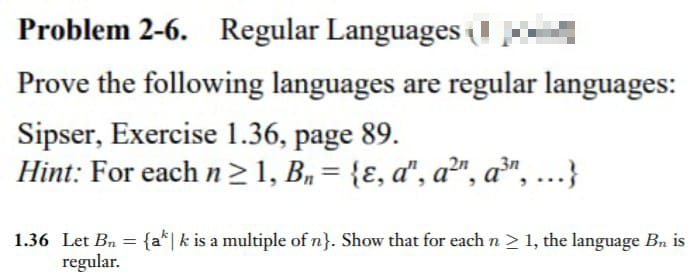 Problem 2-6. Regular Languages
Prove the following languages are regular languages:
Sipser, Exercise 1.36, page 89.
Hint: For each n ≥ 1, B₁ = {ɛ, a", a²", a³, ...}
1.36 Let Bn = {ak | k is a multiple of n}. Show that for each n ≥ 1, the language B₁ is
regular.