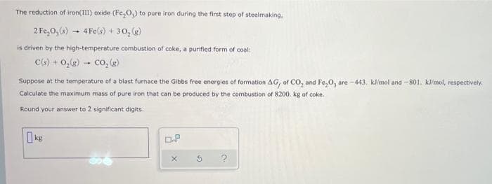 The reduction of iron(III) oxide (Fe₂O,) to pure iron during the first step of steelmaking,
2 Fe₂O₂ (s) 4Fe(s) + 30₂ (g)
1
is driven by the high-temperature combustion of coke, a purified form of coal:
C(s) + O₂(g) CO₂ (g)
-
Suppose at the temperature of a blast furnace the Gibbs free energies of formation AG, of CO₂ and Fe₂O, are-443. kl/mol and -801. kJ/mol, respectively.
Calculate the maximum mass of pure iron that can be produced by the combustion of 8200. kg of coke.
Round your answer to 2 significant digits.
0.8
X
?