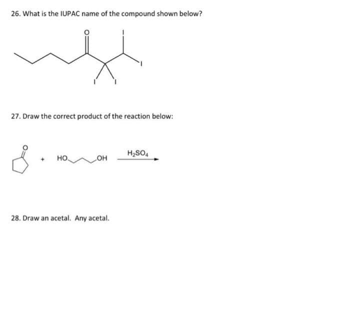 26. What is the IUPAC name of the compound shown below?
27. Draw the correct product of the reaction below:
H₂SO4
+ НО.
OH
28. Draw an acetal. Any acetal.