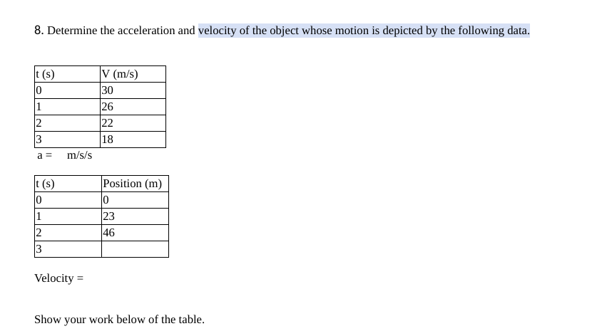 8. Determine the acceleration and velocity of the object whose motion is depicted by the following data.
V (m/s)
30
26
22
18
t (s)
1.
2
3
a =
m/s/s
Position (m)
t (s)
0
23
46
1
2
3
Velocity =
Show your work below of the table.
