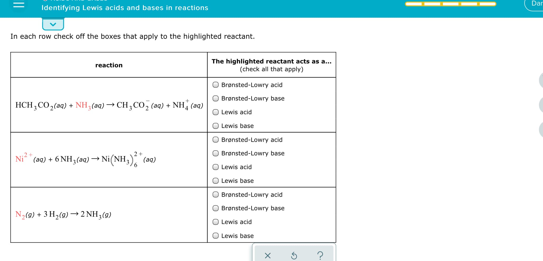 Dar
Identifying Lewis acids and bases in reactions
In each row check off the boxes that apply to the highlighted reactant.
The highlighted reactant acts as a...
(check all that apply)
reaction
Brønsted-Lowry acid
Brønsted-Lowry base
HCH ; CO,(aq)
+ NH3(aq) → CH3CO2 (aq) + NH, (aq)
4
Lewis acid
Lewis base
Brønsted-Lowry acid
.2+
Brønsted-Lowry base
Ni (aq) + 6 NH3(aq) → Ni(NH3)
(aq)
6.
Lewis acid
Lewis base
Brønsted-Lowry acid
Brønsted-Lowry base
N2(9) + 3 H2(g) –→2 NH3(g)
Lewis acid
Lewis base
