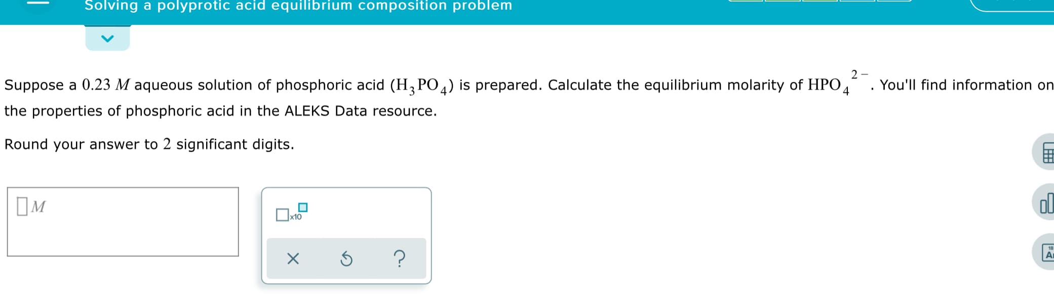 Solving a polyprotic acid equilibrium composition problem
2 -
Suppose a 0.23 M aqueous solution of phosphoric acid (H, PO4) is prepared. Calculate the equilibrium molarity of HPO,
the properties of phosphoric acid in the ALEKS Data resource.
You'll find information on
Round your answer to 2 significant digits.
ol

