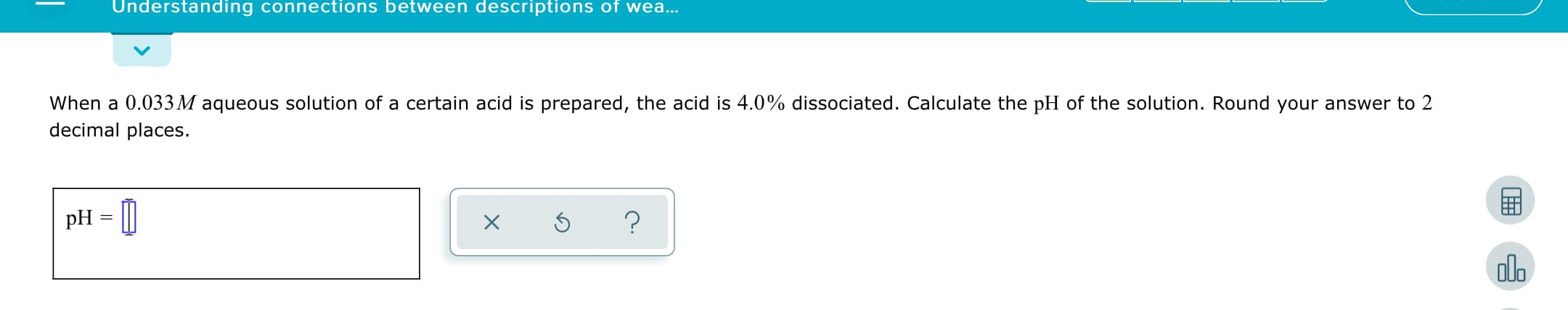 Understanding connections between descriptions of wea...
When a 0.033M aqueous solution of a certain acid is prepared, the acid is 4.0% dissociated. Calculate the pH of the solution. Round your answer to 2
decimal places.
pH = [|
dlo
