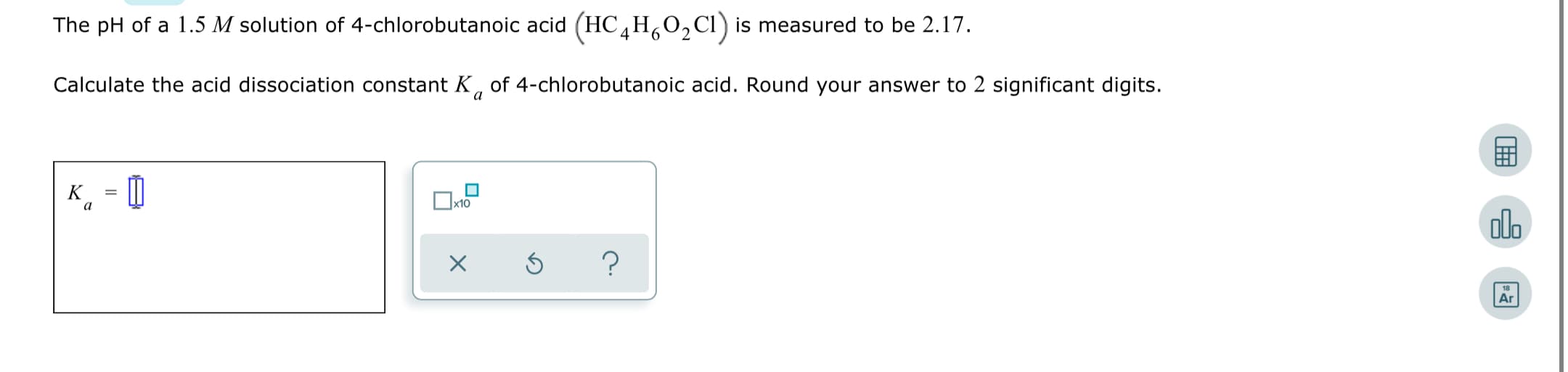 The pH of a 1.5 M solution of 4-chlorobutanoic acid (HC H,0,Cl) is measured to be 2.17.
4
6.
2.
Calculate the acid dissociation constant K, of 4-chlorobutanoic acid. Round your answer to 2 significant digits.
K
olo
Ar
