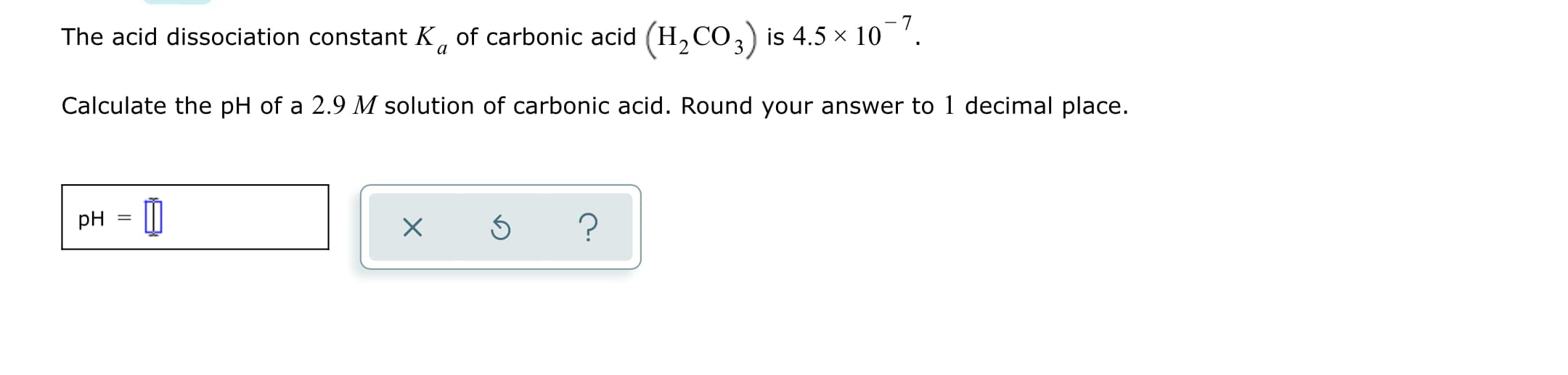 The acid dissociation constant K, of carbonic acid (H,CO,) is 4.5 × 10'.
Calculate the pH of a 2.9 M solution of carbonic acid. Round your answer to 1 decimal place.
pH

