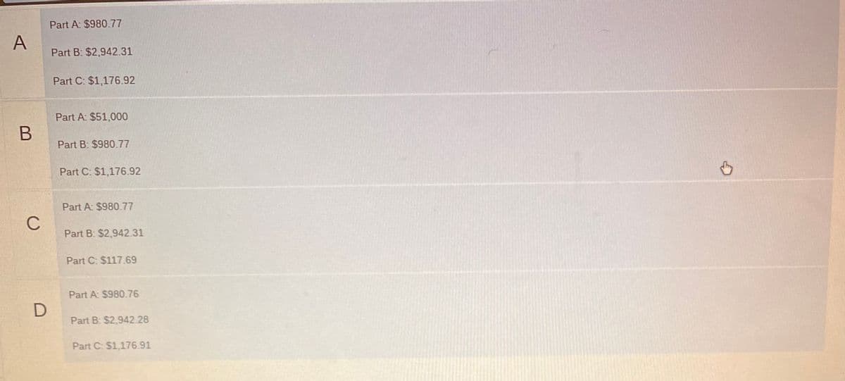 Part A: $980.77
A
Part B: $2,942.31
Part C: $1,176.92
Part A: $51,000
B
Part B: $980.77
Part C: $1,176.92
Part A: $980.77
C
Part B: $2,942.31
Part C: $117.69
Part A: $980.76
Part B: $2,942.28
Part C: $1,176.91
