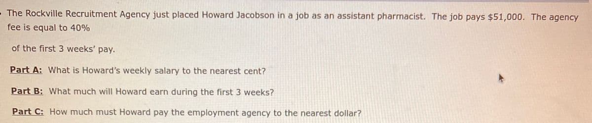 - The Rockville Recruitment Agency just placed Howard Jacobson in a job as an assistant pharmacist. The job pays $51,000. The agency
fee is equal to 40%
of the first 3 weeks' pay.
Part A: What is Howard's weekly salary to the nearest cent?
Part B: What much will Howard earn during the first 3 weeks?
Part C: How much must Howard pay the employment agency to the nearest dollar?
