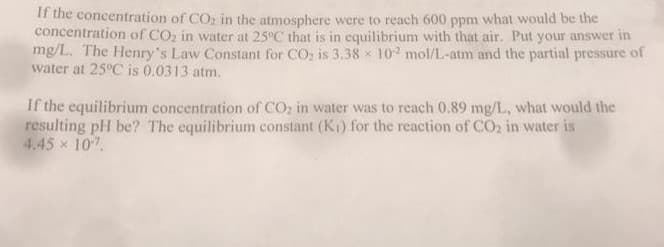 If the concentration of CO2 in the atmosphere were to reach 600 ppm what would be the
concentration of CO2 in water at 25°C that is in equilibrium with that air. Put your answer in
mg/L. The Henry's Law Constant for CO; is 3.38 x 102 mol/L-atm and the partial pressure of
water at 25°C is 0.0313 atm.
If the equilibrium concentration of CO, in water was to reach 0.89 mg/I., what would the
resulting pH be? The equilibrium constant (K1) for the reaction of CO2 in water is
4.45 x 10
