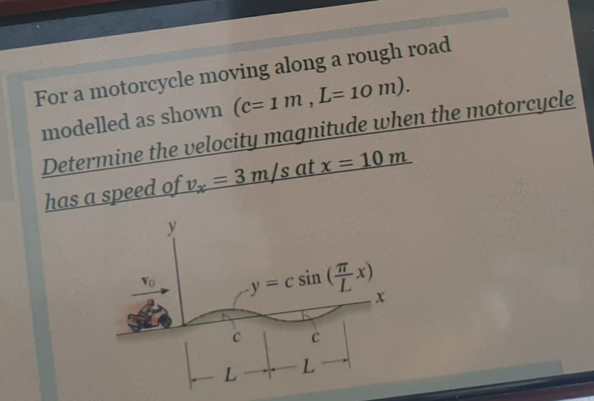 For a motorcycle moving along a rough road
modelled as shown (c= 1 m , L= 10 m).
Determine the velocity magnitude when the motorcycle
has a speed of v = 3 m/s at x = 10 m
y
-y = c sin (4x)
