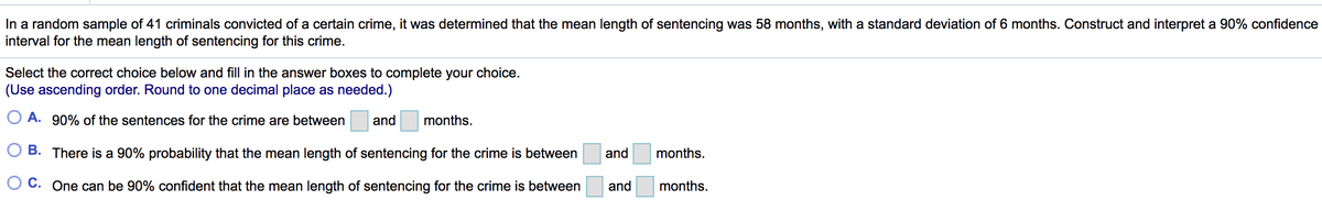 In a random sample of 41 criminals convicted of a certain crime, it was determined that the mean length of sentencing was 58 months, with a standard deviation of 6 months. Construct and interpret a 90% confidence
interval for the mean length of sentencing for this crime.
Select the correct choice below and fill in the answer boxes to complete your choice.
(Use ascending order. Round to one decimal place as needed.)
O A. 90% of the sentences for the crime are between
and
months.
B. There is a 90% probability that the mean length of sentencing for the crime is between
and
months.
One can be 90% confident that the mean length of sentencing for the crime is between
and
months.
